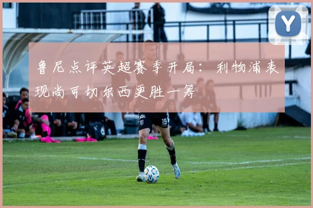 鲁尼点评英超赛季开局：利物浦表现尚可切尔西更胜一筹