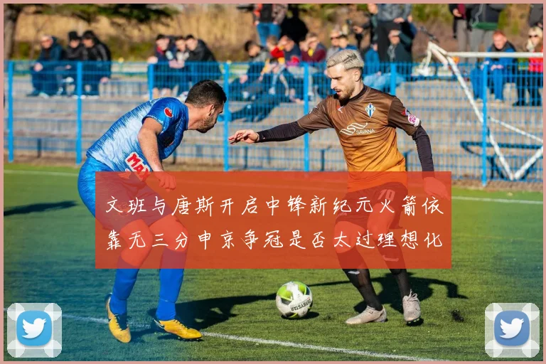 文班与唐斯开启中锋新纪元火箭依靠无三分申京争冠是否太过理想化