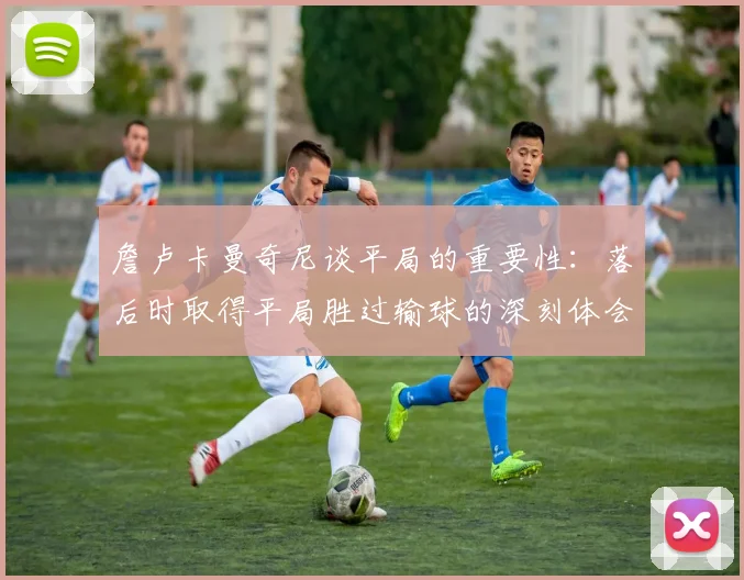 詹卢卡曼奇尼谈平局的重要性：落后时取得平局胜过输球的深刻体会