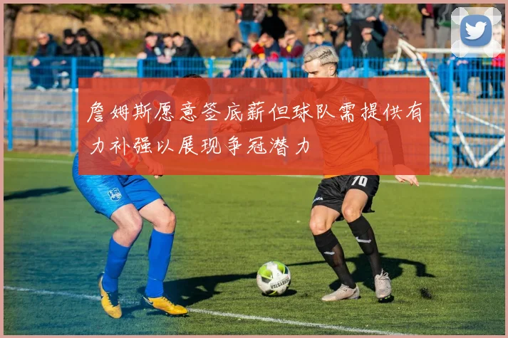 詹姆斯愿意签底薪但球队需提供有力补强以展现争冠潜力