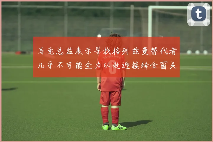 马竞总监表示寻找格列兹曼替代者几乎不可能全力以赴迎接转会窗关闭