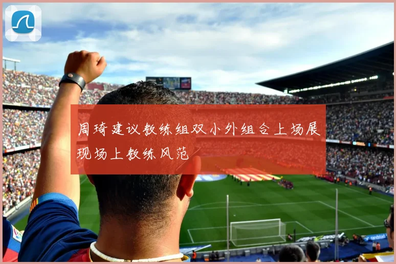 周琦建议教练组双小外组合上场展现场上教练风范