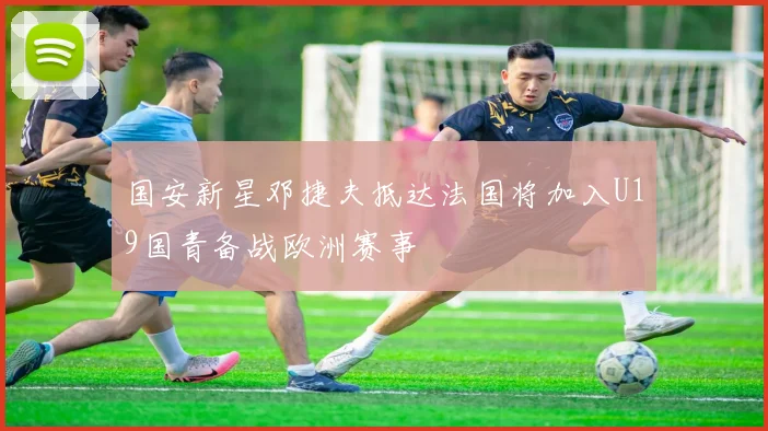 国安新星邓捷夫抵达法国将加入U19国青备战欧洲赛事