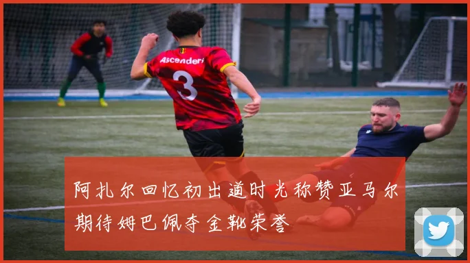 阿扎尔回忆初出道时光称赞亚马尔期待姆巴佩夺金靴荣誉