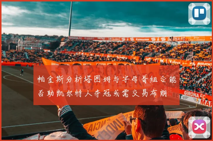 帕金斯分析塔图姆与字母哥组合能否助凯尔特人夺冠或需交易布朗