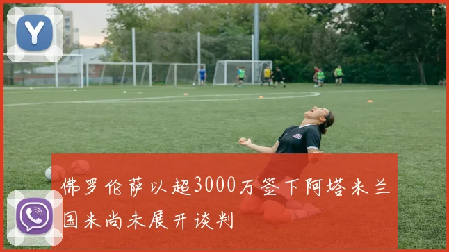 佛罗伦萨以超3000万签下阿塔米兰国米尚未展开谈判