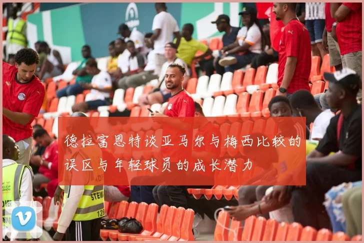 德拉富恩特谈亚马尔与梅西比较的误区与年轻球员的成长潜力