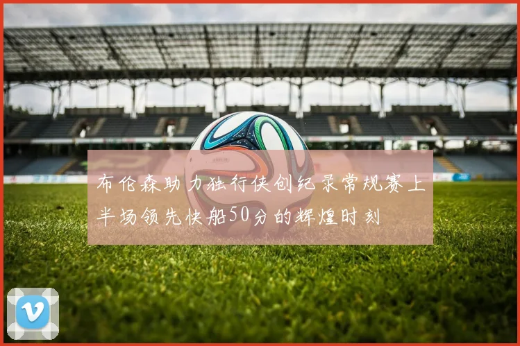 布伦森助力独行侠创纪录常规赛上半场领先快船50分的辉煌时刻