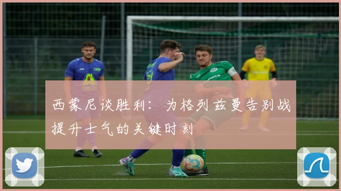 西蒙尼谈胜利：为格列兹曼告别战提升士气的关键时刻