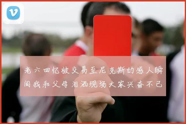 老六回忆被交易至尼克斯的感人瞬间我和父母泪洒现场大家兴奋不已