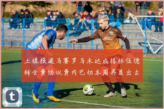土媒报道马赛罗马未达成格林伍德转会费协议费内巴切本周再度出击