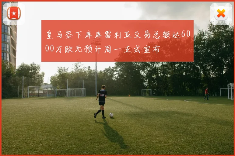 皇马签下库库雷利亚交易总额达6000万欧元预计周一正式宣布