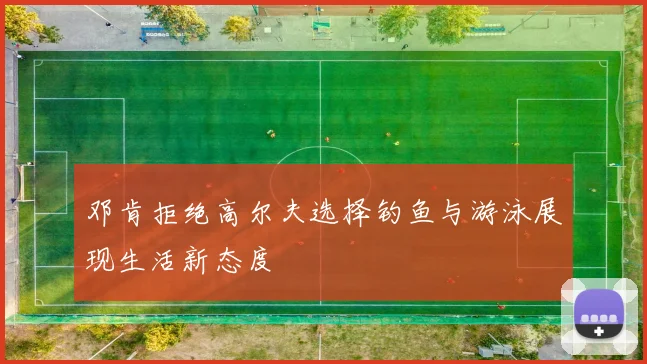 邓肯拒绝高尔夫选择钓鱼与游泳展现生活新态度