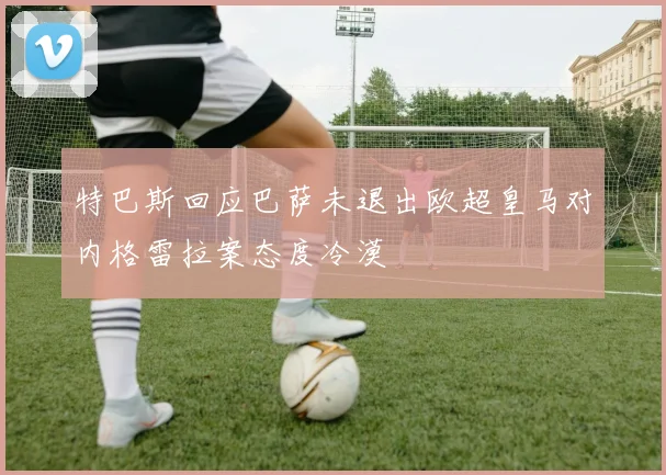 特巴斯回应巴萨未退出欧超皇马对内格雷拉案态度冷漠