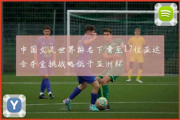 中国女足世界排名下滑至17位亚运会夺金挑战略低于亚洲杯