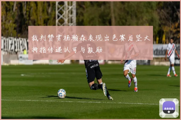 裁判赞赏杨瀚森表现出色赛后竖大拇指传递认可与鼓励