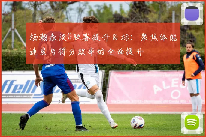 杨瀚森谈G联赛提升目标：聚焦体能速度与得分效率的全面提升