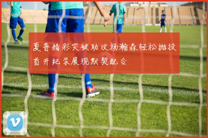 夏普精彩突破助攻杨瀚森轻松抛投首开纪录展现默契配合
