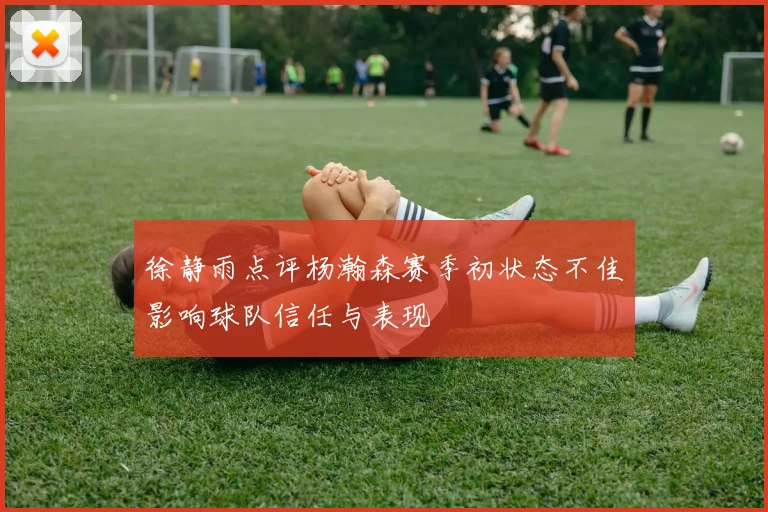 徐静雨点评杨瀚森赛季初状态不佳影响球队信任与表现
